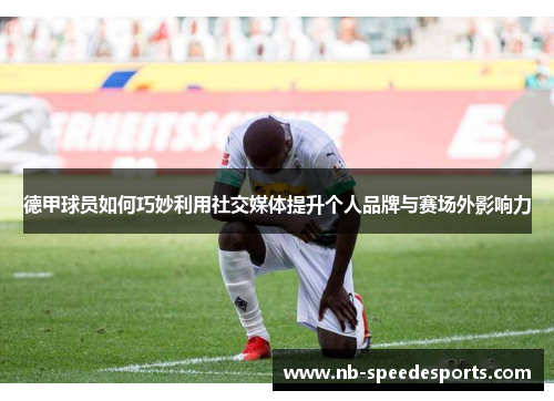 德甲球员如何巧妙利用社交媒体提升个人品牌与赛场外影响力