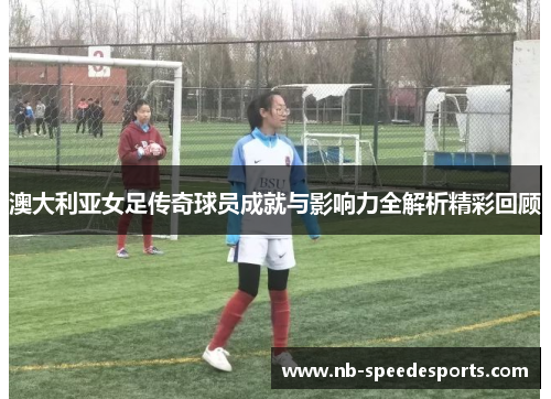 澳大利亚女足传奇球员成就与影响力全解析精彩回顾