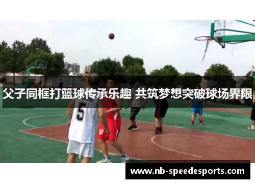 父子同框打篮球传承乐趣 共筑梦想突破球场界限
