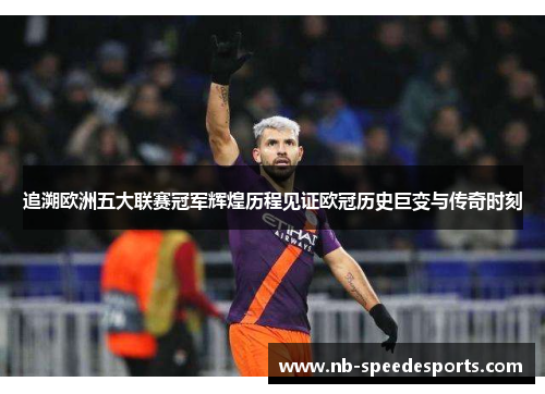 追溯欧洲五大联赛冠军辉煌历程见证欧冠历史巨变与传奇时刻