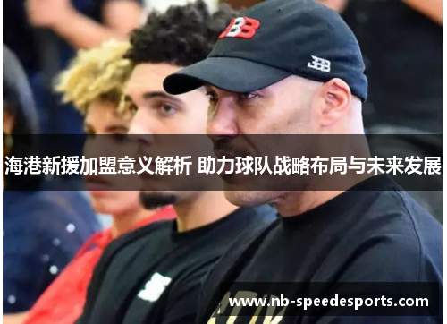 海港新援加盟意义解析 助力球队战略布局与未来发展