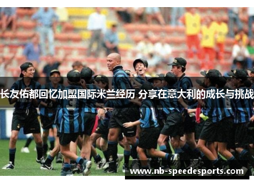 长友佑都回忆加盟国际米兰经历 分享在意大利的成长与挑战