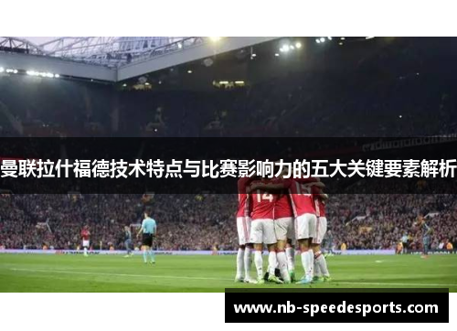 曼联拉什福德技术特点与比赛影响力的五大关键要素解析