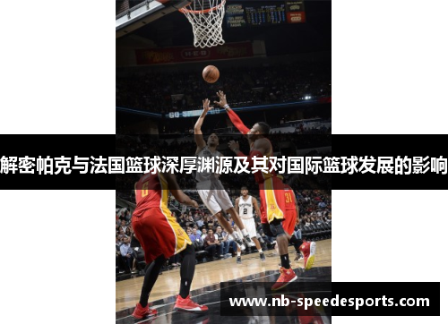 解密帕克与法国篮球深厚渊源及其对国际篮球发展的影响 解密帕克与法国篮球深厚渊源及其对国际篮球发展的影响