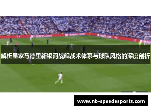 解析皇家马德里新银河战舰战术体系与球队风格的深度剖析 解析皇家马德里新银河战舰战术体系与球队风格的深度剖析
