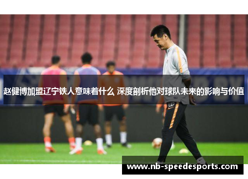 赵健博加盟辽宁铁人意味着什么 深度剖析他对球队未来的影响与价值