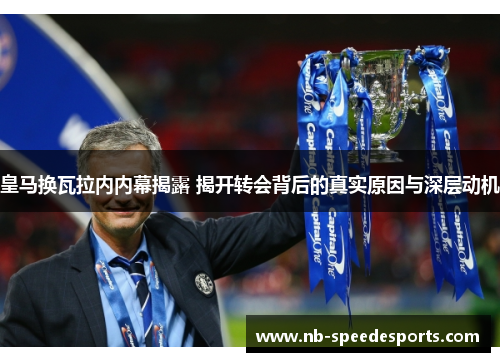 皇马换瓦拉内内幕揭露 揭开转会背后的真实原因与深层动机 皇马换瓦拉内内幕揭露 揭开转会背后的真实原因与深层动机