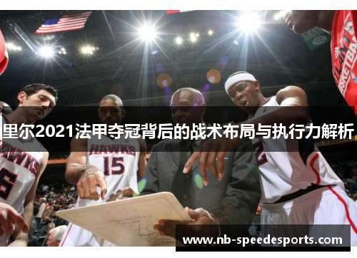 里尔2021法甲夺冠背后的战术布局与执行力解析 里尔2021法甲夺冠背后的战术布局与执行力解析